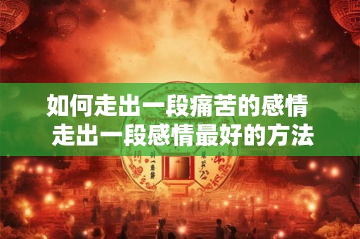 如何走出一段痛苦的感情  走出一段感情最好的方法