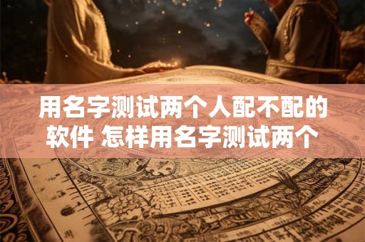 用名字测试两个人配不配的软件 怎样用名字测试两个人般配