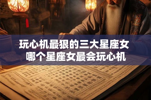 玩心机最狠的三大星座女 哪个星座女最会玩心机 玩心机最狠的三大星座女 哪个星座女最会玩心机