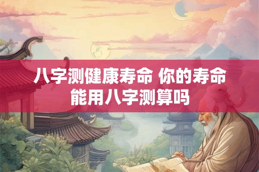 八字测健康寿命 你的寿命能用八字测算吗