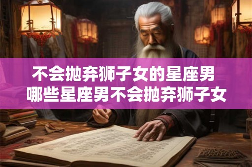 不会抛弃狮子女的星座男 哪些星座男不会抛弃狮子女