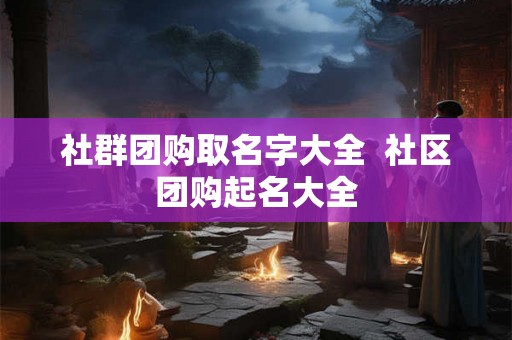 社群团购取名字大全 社区团购起名大全 社群团购取名字大全 社区团购起名大全
