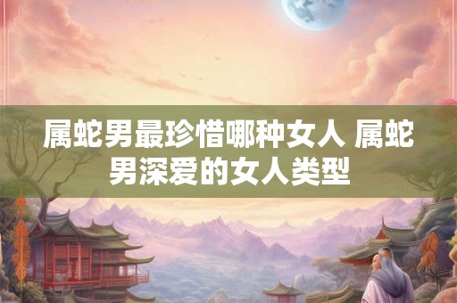 属蛇男最珍惜哪种女人 属蛇男深爱的女人类型