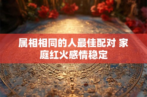 属相相同的人最佳配对 家庭红火感情稳定