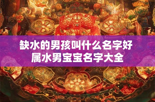 缺水的男孩叫什么名字好 属水男宝宝名字大全 缺水的男孩叫什么名字好 属水男宝宝名字大全