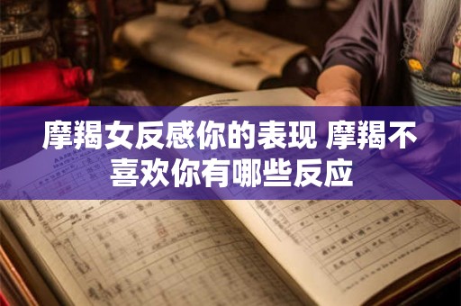 摩羯女反感你的表现 摩羯不喜欢你有哪些反应 摩羯女反感你的表现 摩羯不喜欢你有哪些反应