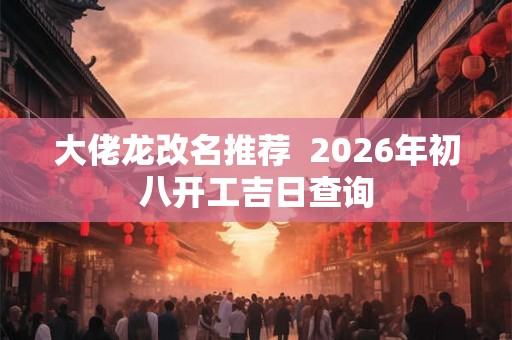 大佬龙改名推荐  2026年初八开工吉日查询