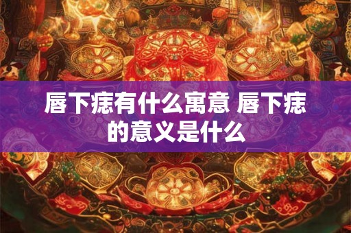 唇下痣有什么寓意 唇下痣的意义是什么