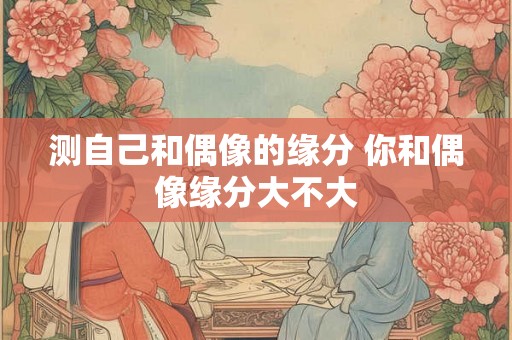 测自己和偶像的缘分 你和偶像缘分大不大 测自己和偶像的缘分 你和偶像缘分大不大