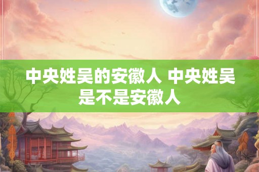 中央姓吴的安徽人 中央姓吴是不是安徽人