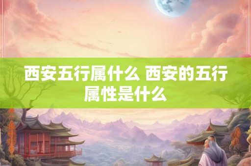 西安五行属什么 西安的五行属性是什么