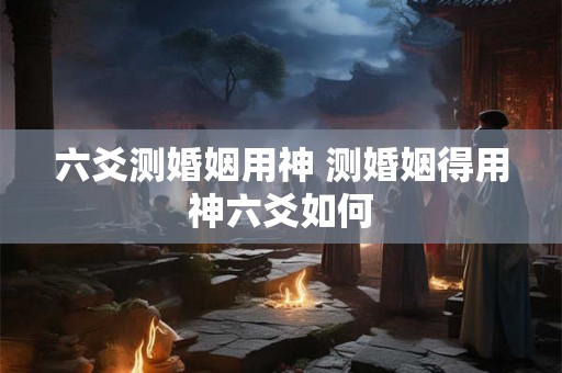 六爻测婚姻用神 测婚姻得用神六爻如何 六爻测婚姻用神 测婚姻得用神六爻如何