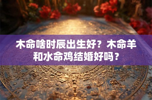 木命啥时辰出生好？木命羊和水命鸡结婚好吗？