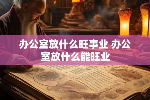 办公室放什么旺事业 办公室放什么能旺业