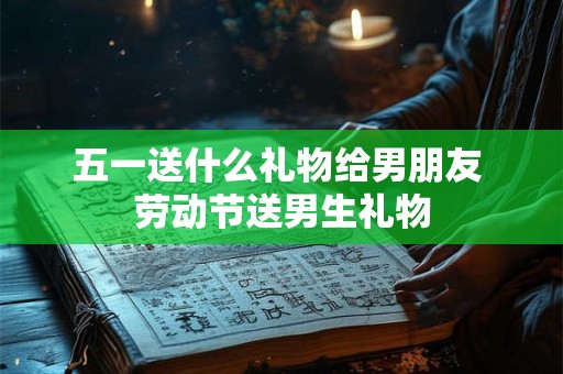 五一送什么礼物给男朋友 劳动节送男生礼物 五一送什么礼物给男朋友 劳动节送男生礼物