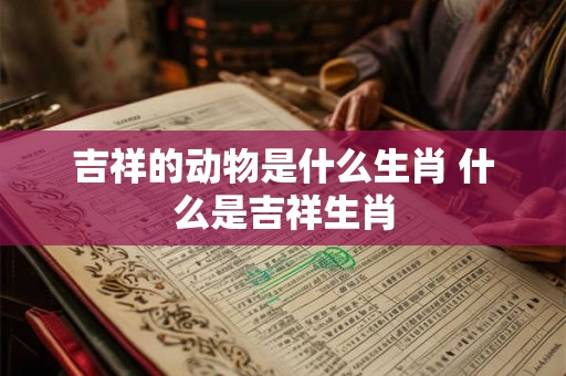 吉祥的动物是什么生肖 什么是吉祥生肖