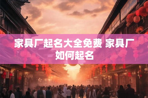 家具厂起名大全免费 家具厂如何起名 家具厂起名大全免费 家具厂如何起名