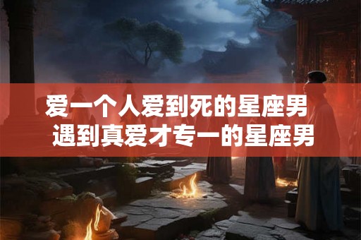 爱一个人爱到死的星座男  遇到真爱才专一的星座男