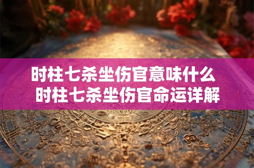 时柱七杀坐伤官意味什么  时柱七杀坐伤官命运详解