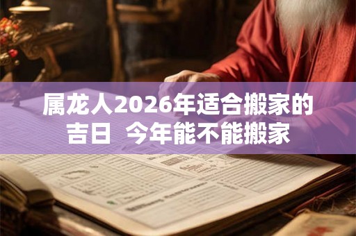 属龙人2026年适合搬家的吉日  今年能不能搬家
