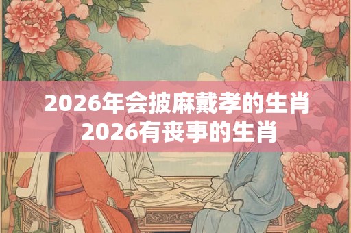2026年会披麻戴孝的生肖 2026有丧事的生肖