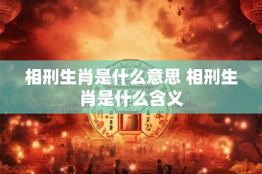 相刑生肖是什么意思 相刑生肖是什么含义 相刑生肖是什么意思 相刑生肖是什么含义