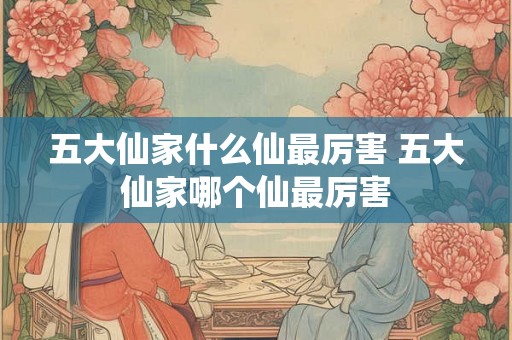 五大仙家什么仙最厉害 五大仙家哪个仙最厉害