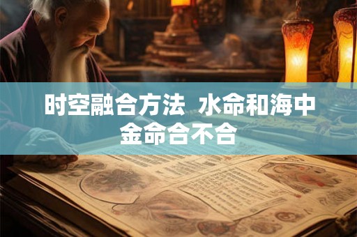 时空融合方法 水命和海中金命合不合 时空融合方法 水命和海中金命合不合