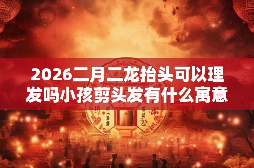 2026二月二龙抬头可以理发吗小孩剪头发有什么寓意？