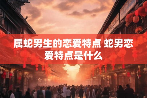 属蛇男生的恋爱特点 蛇男恋爱特点是什么