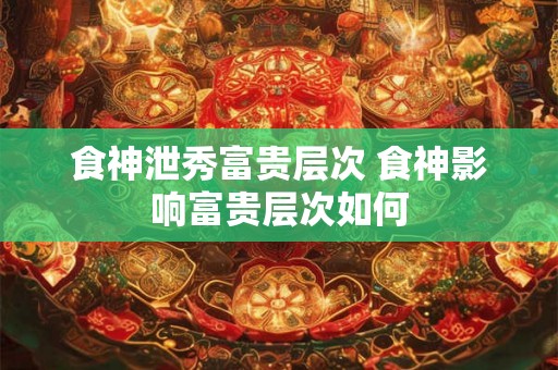 食神泄秀富贵层次 食神影响富贵层次如何 食神泄秀富贵层次 食神影响富贵层次如何