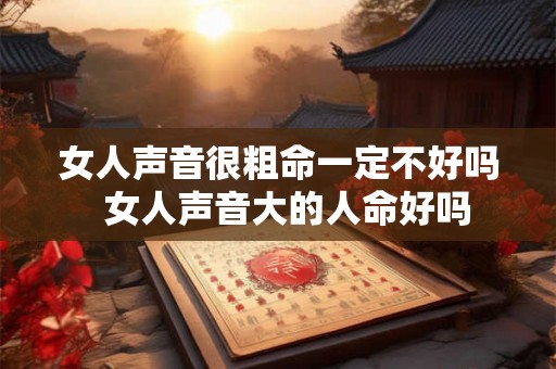 女人声音很粗命一定不好吗 女人声音大的人命好吗 女人声音很粗命一定不好吗 女人声音大的人命好吗