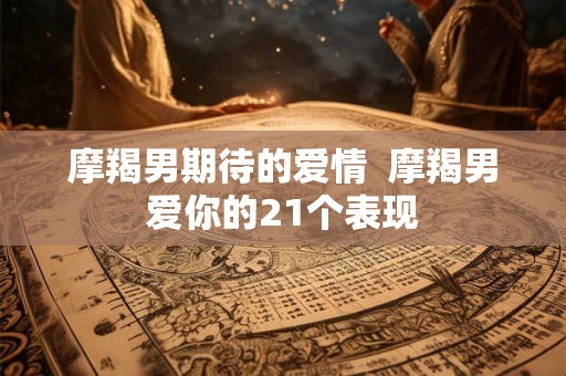 摩羯男期待的爱情 摩羯男爱你的21个表现 摩羯男期待的爱情 摩羯男爱你的21个表现