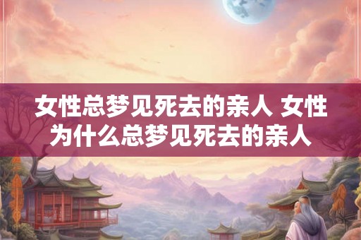 女性总梦见死去的亲人 女性为什么总梦见死去的亲人