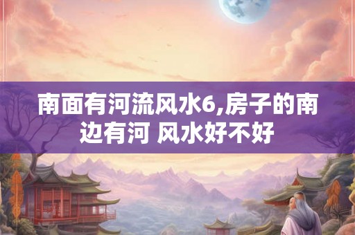 南面有河流风水6,房子的南边有河 风水好不好