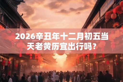 2026辛丑年十二月初五当天老黄历宜出行吗？