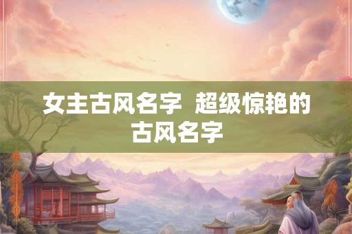女主古风名字 超级惊艳的古风名字 女主古风名字 超级惊艳的古风名字