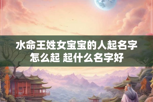 水命王姓女宝宝的人起名字怎么起 起什么名字好