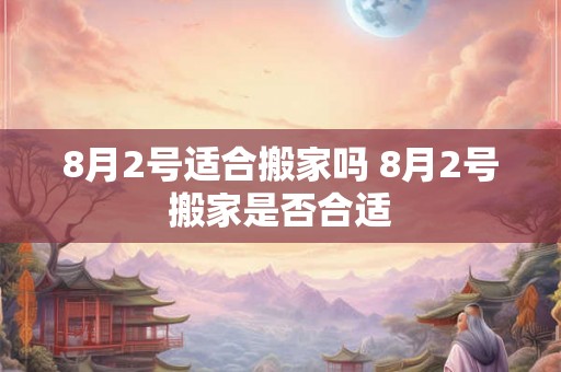 8月2号适合搬家吗 8月2号搬家是否合适