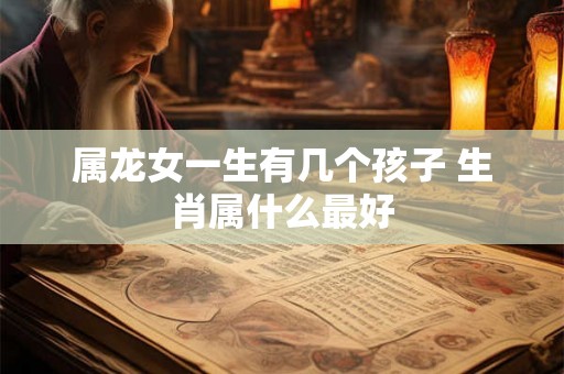 属龙女一生有几个孩子 生肖属什么最好