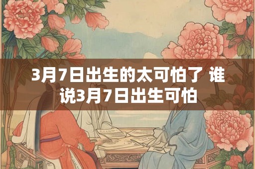 3月7日出生的太可怕了 谁说3月7日出生可怕 3月7日出生的太可怕了 谁说3月7日出生可怕