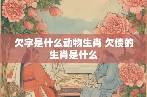 欠字是什么动物生肖 欠债的生肖是什么