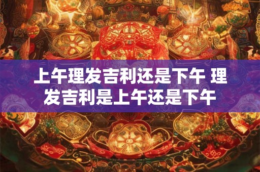 上午理发吉利还是下午 理发吉利是上午还是下午 上午理发吉利还是下午 理发吉利是上午还是下午