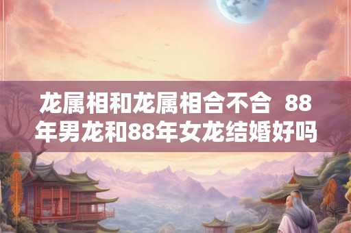 龙属相和龙属相合不合  88年男龙和88年女龙结婚好吗