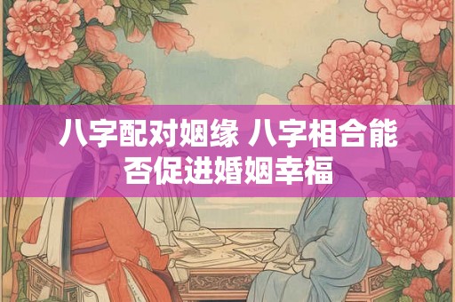八字配对姻缘 八字相合能否促进婚姻幸福