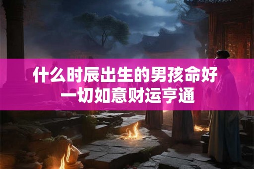 什么时辰出生的男孩命好 一切如意财运亨通 什么时辰出生的男孩命好 一切如意财运亨通