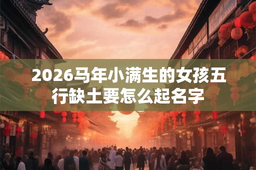 2026马年小满生的女孩五行缺土要怎么起名字
