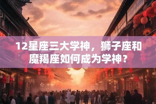 12星座三大学神，狮子座和魔羯座如何成为学神？