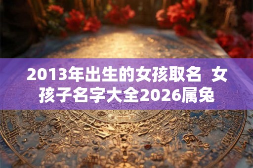 2013年出生的女孩取名 女孩子名字大全2026属兔 2013年出生的女孩取名 女孩子名字大全2026属兔