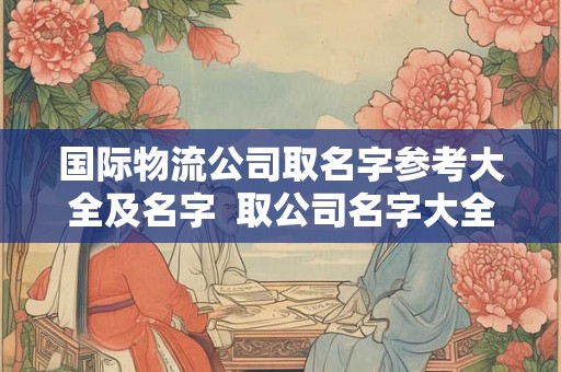 国际物流公司取名字参考大全及名字  取公司名字大全免费